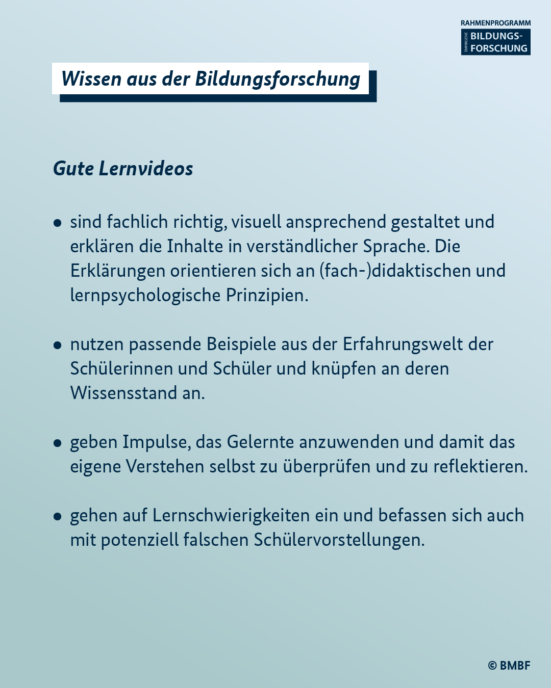 Gute Lernvideos: - sind fachlich richtig, visuell ansprechend gestaltet und erklären die Inhalte in verständlicher Sprache. Die Erklärungen orientieren sich an (fach-)didaktischen und lernpsychologische Prinzipien.  - nutzen passende Beispiele aus der Erfahrungswelt der Schülerinnen und Schüler und knüpfen an deren Wissensstand an.  - geben Impulse, das Gelernte anzuwenden und damit das eigene Verstehen selbst zu überprüfen und zu reflektieren.  - gehen auf Lernschwierigkeiten ein und befassen sich auch mit potenziell falschen Schülervorstellungen.