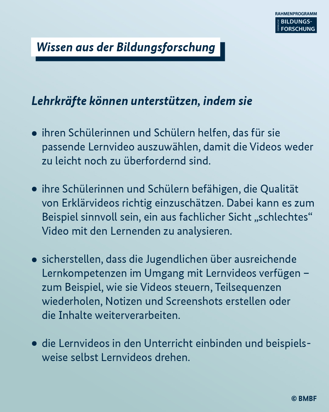 Lehrkräfte können unterstützen, indem sie: - ihren Schülerinnen und Schülern helfen, das für sie passende Lernvideo auszuwählen, damit die Videos weder zu leicht noch zu überfordernd sind. - ihre Schülerinnen und Schülern befähigen, die Qualität von Erklärvideos richtig einzuschätzen. Dabei kann es zum Beispiel sinnvoll sein, ein aus fachlicher Sicht „schlechtes“ Video mit den Lernenden zu analysieren.  - sicherstellen, dass die Jugendlichen über ausreichende Lernkompetenzen im Umgang mit Lernvideos verfügen – zum Beispiel, wie sie Videos steuern, Teilsequenzen wiederholen, Notizen und Screenshots erstellen oder die Inhalte weiterverarbeiten.  - die Lernvideos in den Unterricht einbinden und beispielsweise selbst Lernvideos drehen.